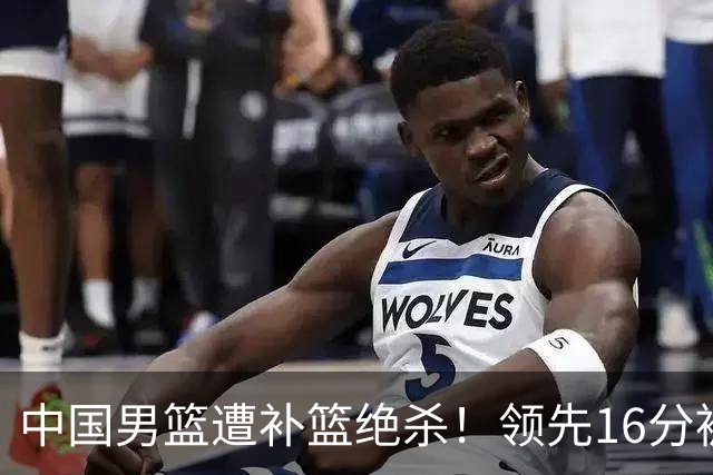 中国男篮遭补篮绝杀！领先16分被逆转，庞峥麟致命失误，郭士强预言成真