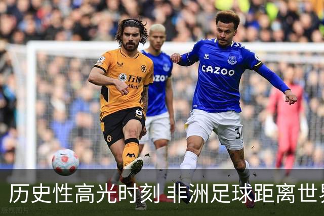 历史性高光时刻 非洲足球距离世界杯冠军还有多远？