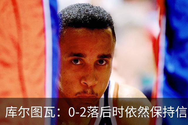 库尔图瓦：0-2落后时依然保持信心，以这种方式取胜带来额外动力