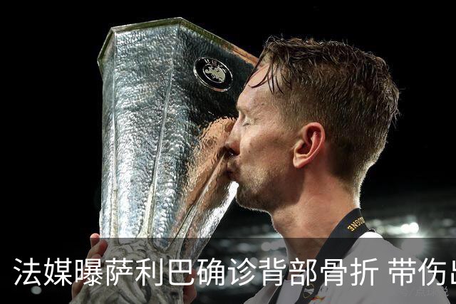 法媒曝萨利巴确诊背部骨折 带伤出赛世界杯将长期休养