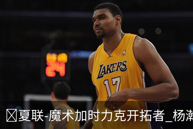 🏀夏联-魔术加时力克开拓者 杨瀚森生病缺阵 基诺内斯30+8