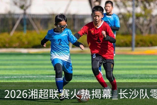 2026湘超联赛火热揭幕 长沙队零封卫冕冠军拿下赛季开门红