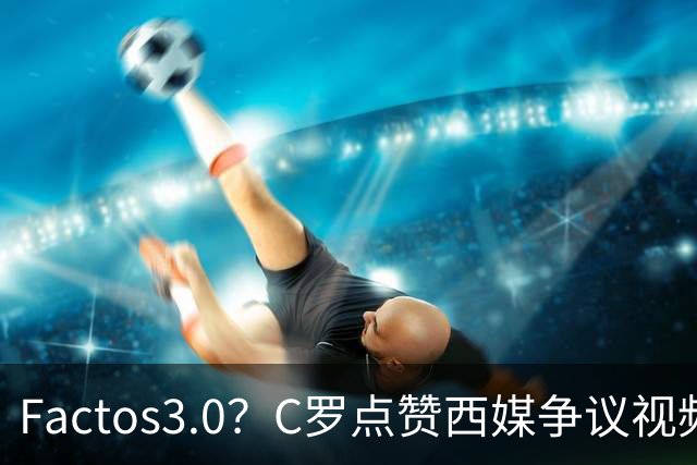 Factos3.0？C罗点赞西媒争议视频，直言FIFA刻意保送梅西冲冠